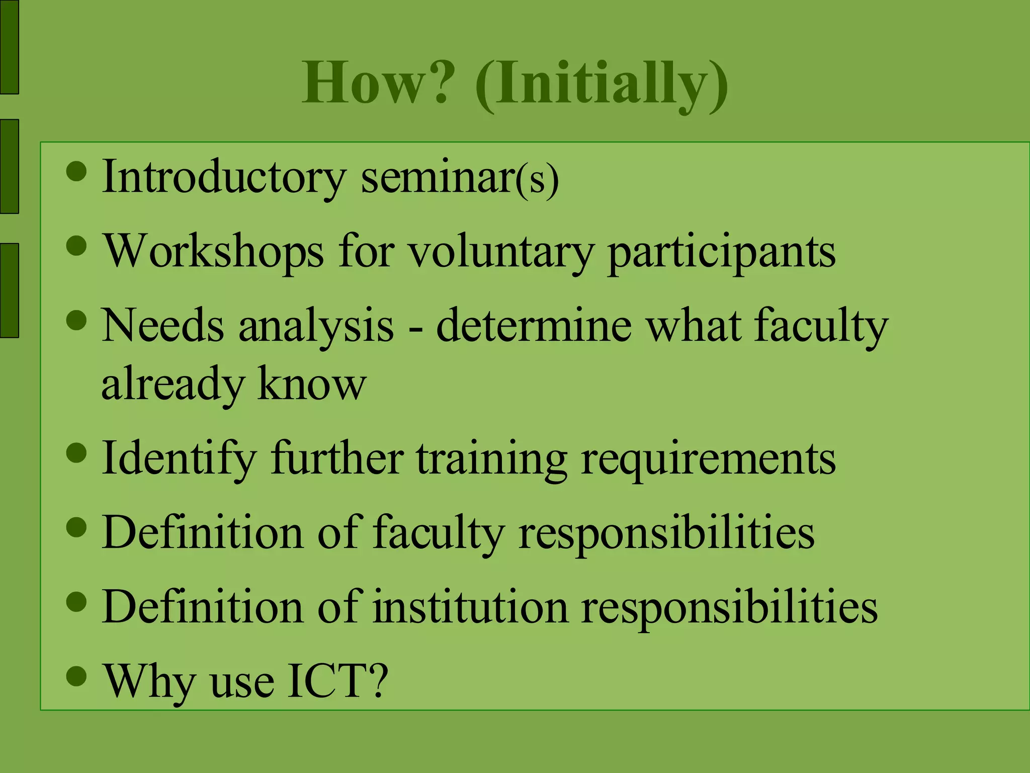 How? (Initially) Introductory seminar (s) Workshops for voluntary participants Needs analysis - determine what faculty already know Identify further training requirements Definition of faculty responsibilities Definition of institution responsibilities Why use ICT? 
