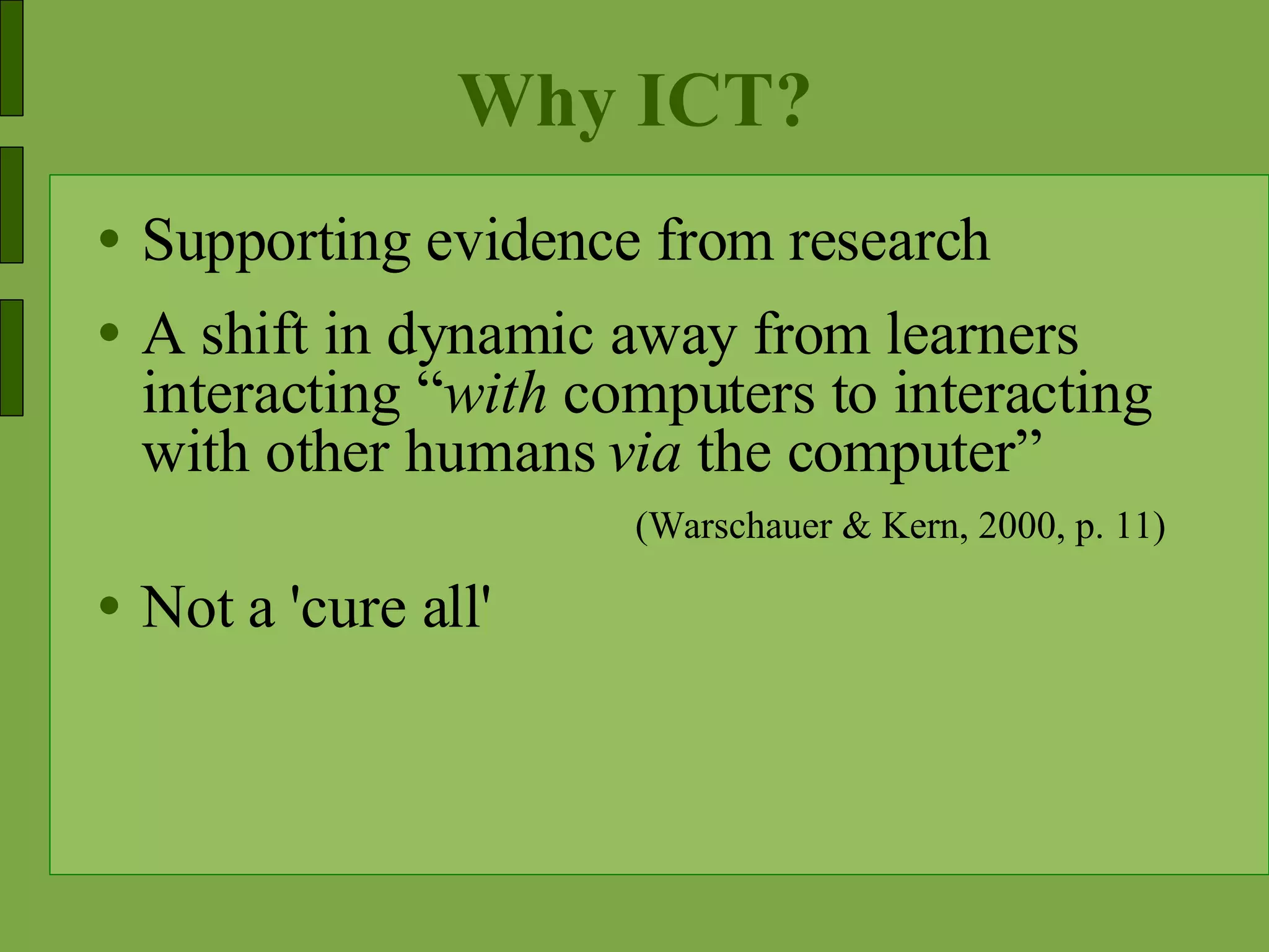 Why ICT? Supporting evidence from research A shift in dynamic away from learners interacting “ with  computers to interacting with other humans  via  the computer” (Warschauer & Kern, 2000, p. 11)  Not a 'cure all' 