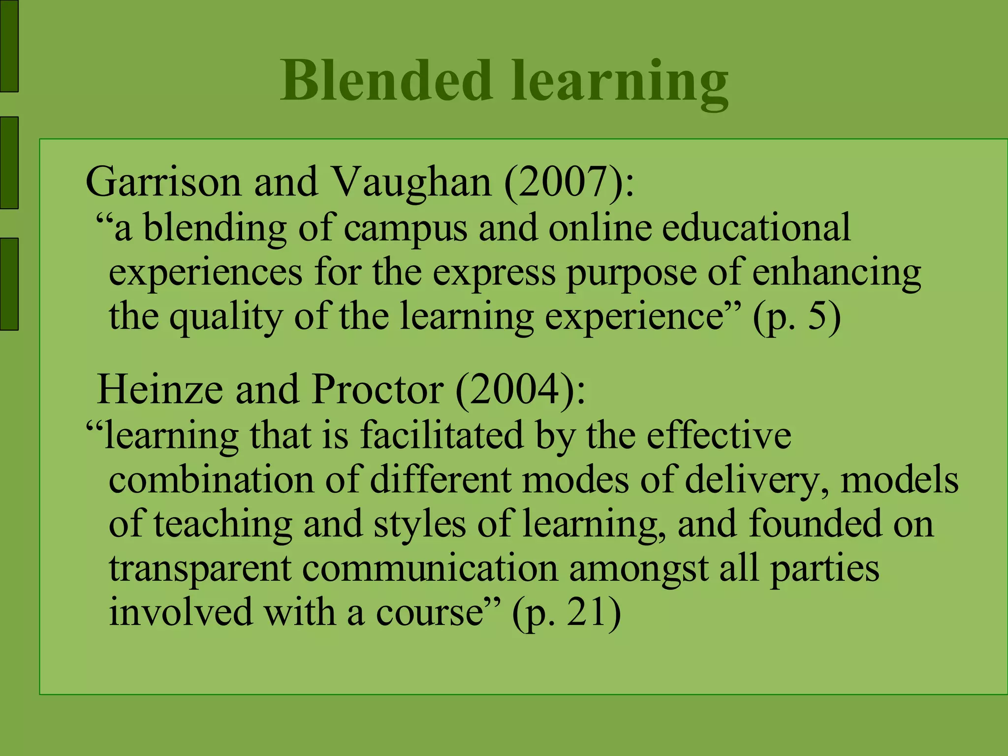 Blended learning Garrison and Vaughan (2007): “ a blending of campus and online educational experiences for the express purpose of enhancing the quality of the learning experience” (p. 5) Heinze and Proctor (2004): “ learning that is facilitated by the effective combination of different modes of delivery, models of teaching and styles of learning, and founded on transparent communication amongst all parties involved with a course” (p. 21)  