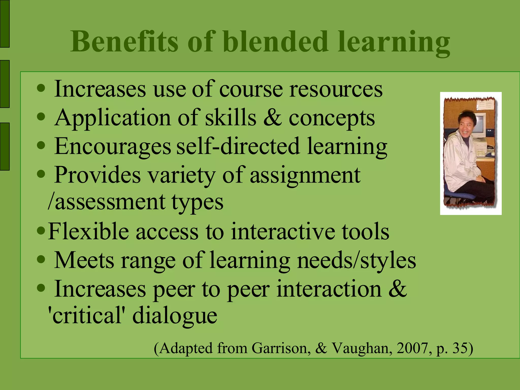 Benefits of blended learning Increases use of course resources Application of skills & concepts Encourages self-directed learning Provides variety of assignment /assessment types Flexible access to interactive tools Meets range of learning needs/styles Increases peer to peer interaction & 'critical' dialogue (Adapted from Garrison, & Vaughan, 2007, p. 35) 