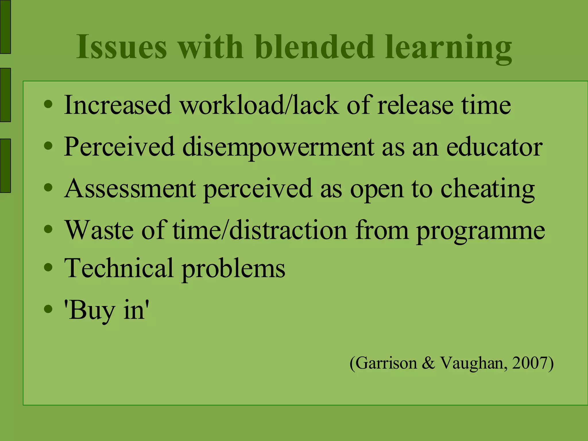 Issues with blended learning Increased workload/lack of release time Perceived disempowerment as an educator  Assessment perceived as open to cheating Waste of time/distraction from programme Technical problems 'Buy in' (Garrison & Vaughan, 2007) 