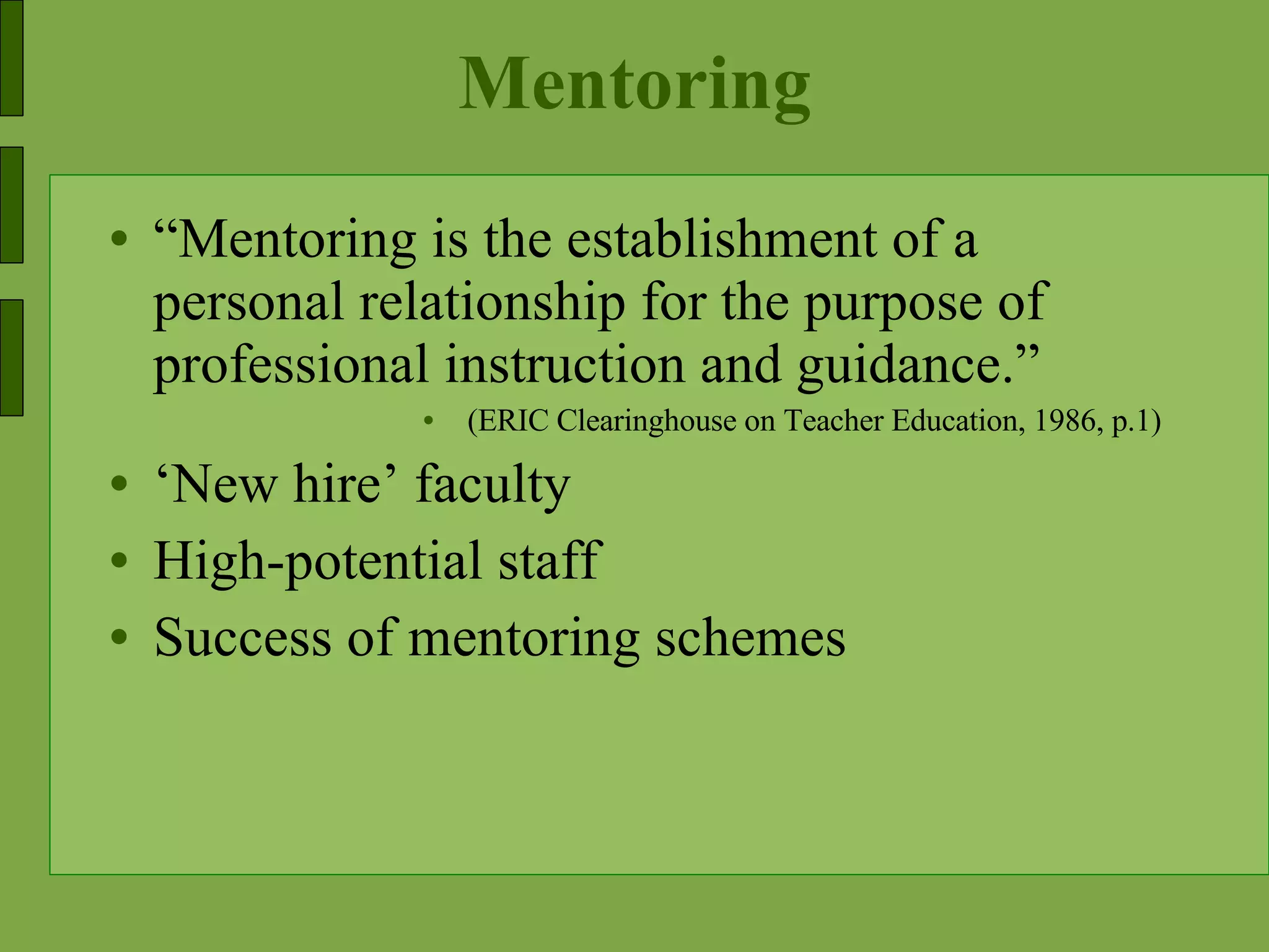 Mentoring “ Mentoring is the establishment of a personal relationship for the purpose of professional instruction and guidance.” (ERIC Clearinghouse on Teacher Education, 1986, p.1) ‘ New hire’ faculty High-potential staff Success of mentoring schemes 