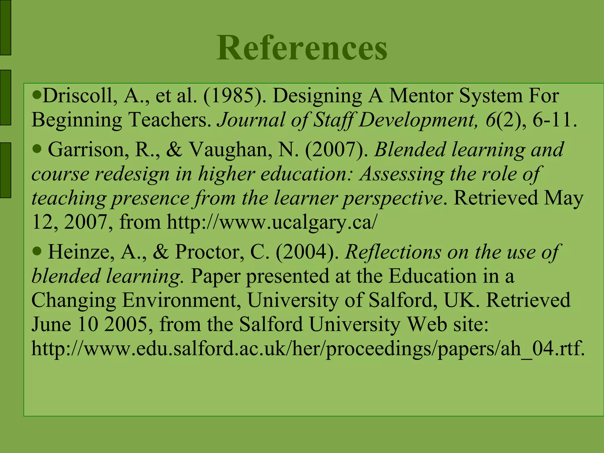 References Driscoll, A., et al. (1985). Designing A Mentor System For Beginning Teachers.  Journal of Staff Development, 6 (2), 6-11. Garrison, R., & Vaughan, N. (2007).  Blended learning and course redesign in higher education: Assessing the role of teaching presence from the learner perspective . Retrieved May 12, 2007, from http://www.ucalgary.ca/ Heinze, A., & Proctor, C. (2004).  Reflections on the use of blended learning.  Paper presented at the Education in a Changing Environment, University of Salford, UK. Retrieved June 10 2005, from the Salford University Web site: http://www.edu.salford.ac.uk/her/proceedings/papers/ah_04.rtf. 