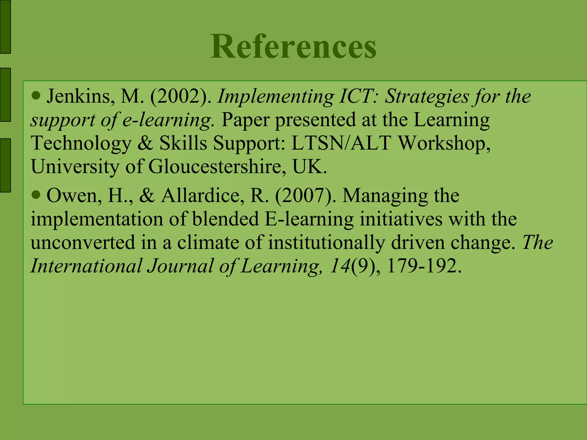 References Jenkins, M. (2002).  Implementing ICT: Strategies for the support of e-learning.  Paper presented at the Learning Technology & Skills Support: LTSN/ALT Workshop, University of Gloucestershire, UK. Owen, H., & Allardice, R. (2007). Managing the implementation of blended E-learning initiatives with the unconverted in a climate of institutionally driven change.  The International Journal of Learning, 14 (9), 179-192. 
