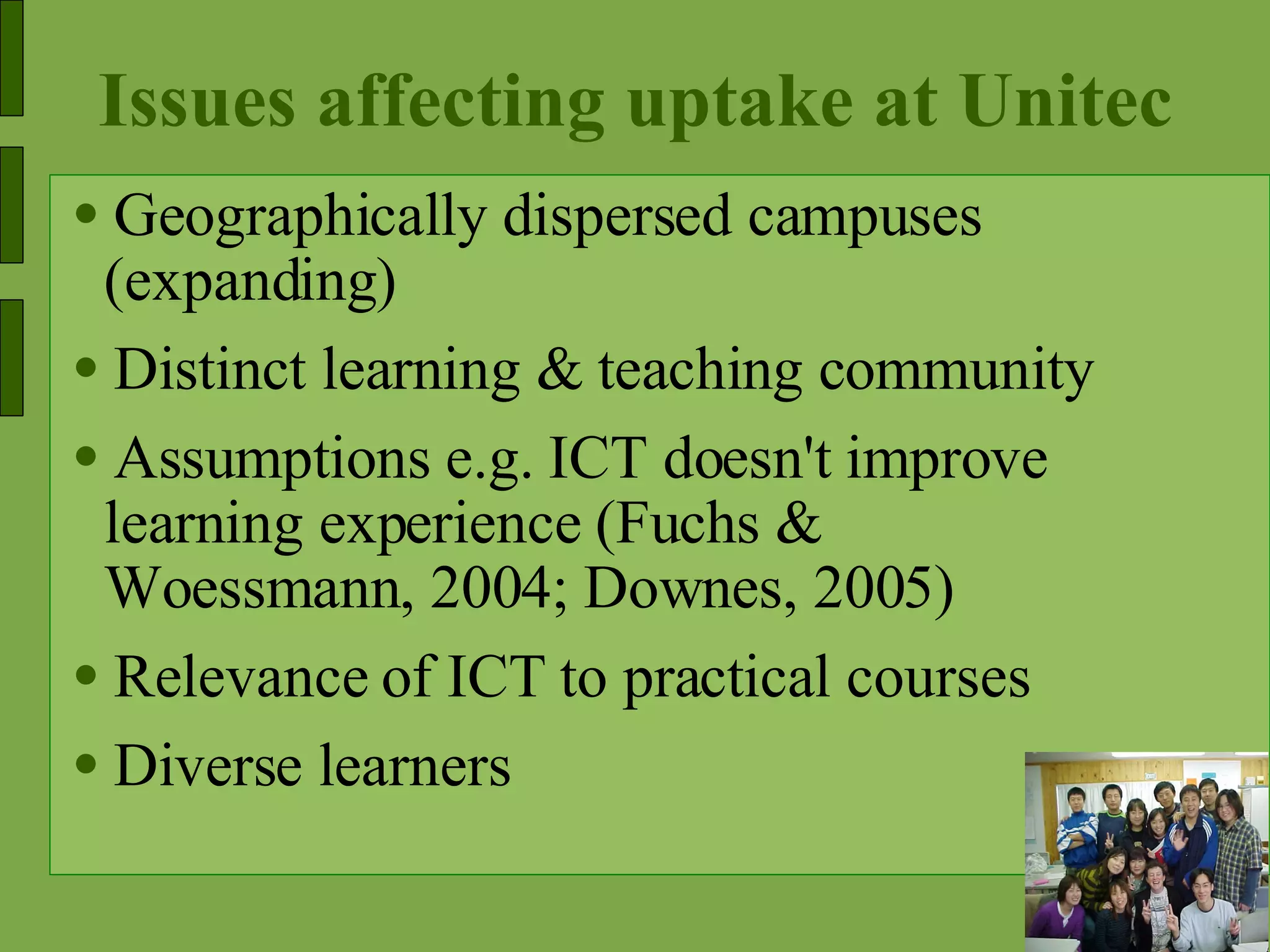 Issues affecting uptake at Unitec Geographically dispersed campuses (expanding) Distinct learning & teaching community Assumptions e.g. ICT doesn't improve learning experience (Fuchs & Woessmann, 2004; Downes, 2005) Relevance of ICT to practical courses Diverse learners  