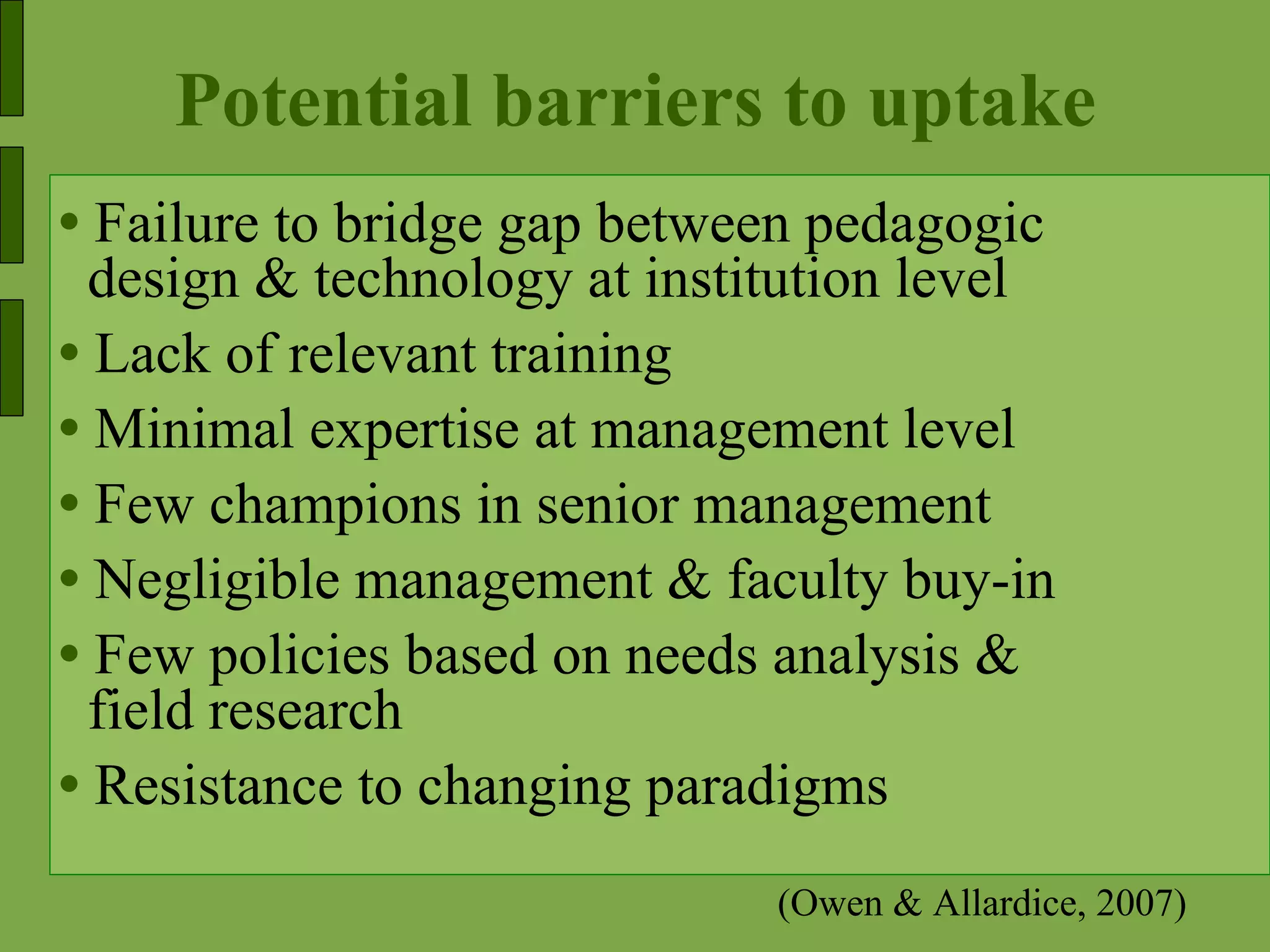 Potential barriers to uptake Failure to bridge gap between pedagogic  design & technology at institution level Lack of relevant training Minimal expertise at management level  Few champions in senior management Negligible management & faculty buy-in Few policies based on needs analysis & field research  Resistance to changing paradigms (Owen & Allardice, 2007) 