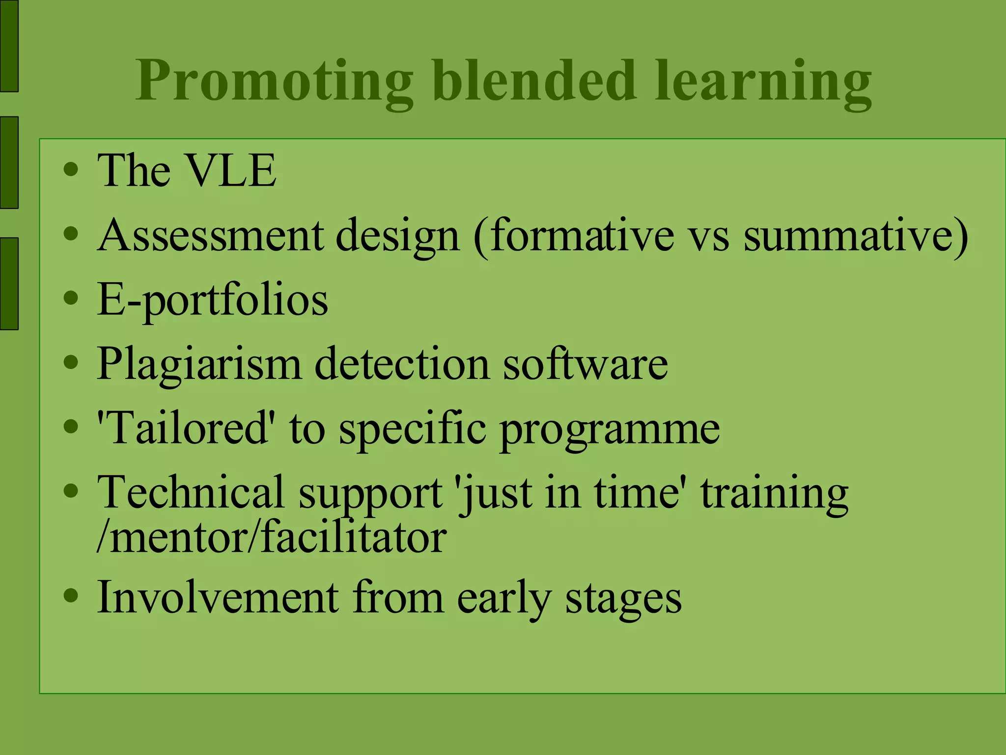 Promoting blended learning The VLE Assessment design (formative vs summative) E-portfolios Plagiarism detection software 'Tailored' to specific programme Technical support 'just in time' training /mentor/facilitator Involvement from early stages 