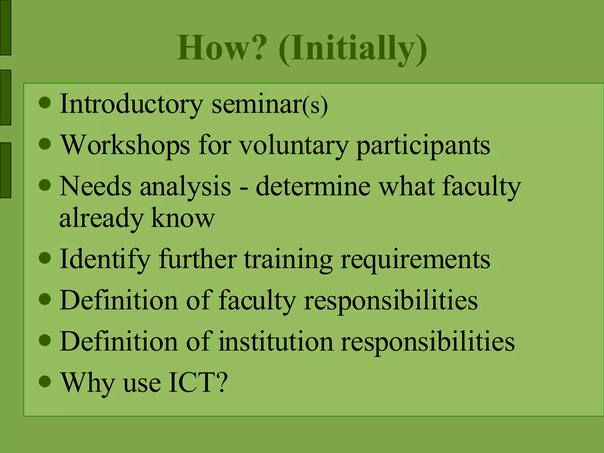 How? (Initially) Introductory seminar (s) Workshops for voluntary participants Needs analysis - determine what faculty already know Identify further training requirements Definition of faculty responsibilities Definition of institution responsibilities Why use ICT? 