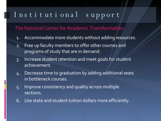 The National Center for Academic Transformation Institutional support Accommodate more students without adding resources. Free up faculty members to offer other courses and programs of study that are in demand. Increase student retention and meet goals for student achievement. Decrease time to graduation by adding additional seats in bottleneck courses. Improve consistency and quality across multiple sections. Use state and student tuition dollars more efficiently. 