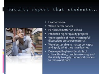 Faculty report that students… Learned more Wrote better papers Performed better on exams Produced higher quality projects Were capable of more meaningful discussions on course material Were better able to master concepts and apply what they have learned  Developed higher-order skills of critical thinking, problem-solving, and the ability to apply theoretical models to real-world data Source: University of Central Florida Data, 2007 