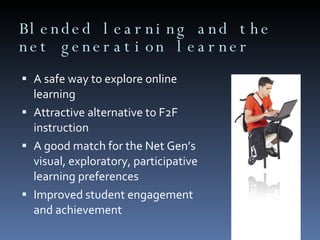 Blended learning and the net generation learner A safe way to explore online learning Attractive alternative to F2F instruction A good match for the Net Gen’s visual, exploratory, participative learning preferences Improved student engagement and achievement 