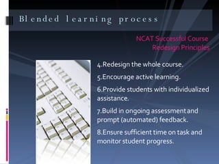 Blended learning process  NCAT Successful Course  Redesign Principles Redesign the whole course. Encourage active learning. Provide students with individualized assistance. Build in ongoing assessment and prompt (automated) feedback. Ensure sufficient time on task and monitor student progress. 