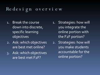 Redesign overview Break the course down into discrete, specific learning objectives  Ask: which objectives are best met online?  Ask: which objectives are best met F2F?  Strategies: how will you integrate the online portion with the F2F portion?  Strategies: how will you make students accountable for the online portion?  