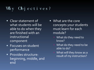 Why Objectives? Clear statement of what students will be able to do when they are finished with an instructional component Focuses on student performance Provides structure: beginning, middle, and end What are the core concepts your students must learn for each module? What do they need to know? What do they need to be able to do? What will they know as a result of my instruction? 