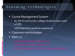 Learning technologies  Course Management System  67.7% of community college students have used a CMS 75% have had a positive experience  Classroom technologies Web 2.0 http://elearningtools.wetpaint.com http://web20-toolkit.wetpaint.com/ http://maricopatech.wetpaint.com/page/Google+Apps?t=anon 