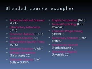 Blended course examples American National Government  (UCF)  Introductory Astronomy  (UCB)  Economic Statistics  (UIUC)  General Chemistry  (UI)  Intermediate Spanish Transition  (UTK)  General Chemistry  (UWM)  College Composition  (Tallahassee CC) Computer Literacy  (U of Buffalo, SUNY)  English Composition  (BYU)  General Psychology  (CSU Pomona)  Computer Programming  (Drexel U) Elementary Statistics  (Penn State U)  Introductory Spanish  (Portland State U)  Elementary Algebra  (Riverside CC)  