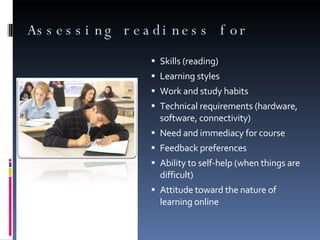 Assessing readiness for  Skills (reading)  Learning styles Work and study habits Technical requirements (hardware, software, connectivity)  Need and immediacy for course Feedback preferences  Ability to self-help (when things are difficult)  Attitude toward the nature of learning online 