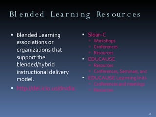 Blended Learning Resources  Blended Learning associations or organizations that support the blended/hybrid instructional delivery model.  http://del.icio.us/drvdiaz/associations&orgs Sloan-C Workshops  Conferences  Resources  EDUCAUSE Resources Conferences, Seminars, and Institutes  EDUCAUSE Learning Initiative  Conferences and meetings Resources  