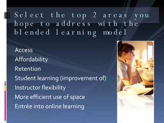 Select the top 2 areas you hope to address with the blended learning model Access  Affordability  Retention Student learning (improvement of) Instructor flexibility  More efficient use of space Entrée into online learning  