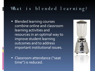 What is blended learning? Blended learning courses combine online and classroom learning activities and resources in an optimal way to improve student learning outcomes and to address important institutional issues. Classroom attendance (“seat time”) is reduced. 