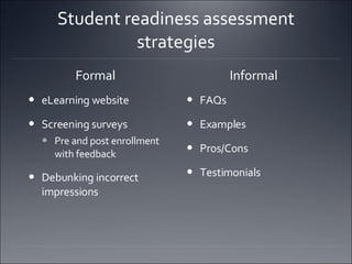 Student readiness assessment strategies Formal  eLearning website  Screening surveys  Pre and post enrollment with feedback Debunking incorrect impressions  Informal  FAQs  Examples  Pros/Cons  Testimonials  