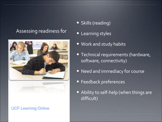 Assessing readiness for  Skills (reading)  Learning styles Work and study habits Technical requirements (hardware, software, connectivity)  Need and immediacy for course Feedback preferences  Ability to self-help (when things are difficult)  UCF Learning Online 