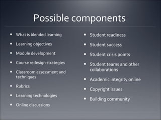 Possible components  What is blended learning  Learning objectives  Module development Course redesign strategies Classroom assessment and techniques Rubrics Learning technologies Online discussions  Student readiness Student success  Student crisis points Student teams and other collaborations Academic integrity online Copyright issues Building community 