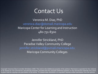 Contact Us Veronica M. Diaz, PhD [email_address] Maricopa Center for Learning and Instruction 480-731-8300  Jennifer Strickland, PhD Paradise Valley Community College [email_address]   Maricopa Community Colleges  Copyright Veronica Diaz & Jennifer Strickland, 2008. This work is the intellectual property of the authors. Permission is granted for this material to be shared for non-commercial, educational purposes, provided that this copyright statement appears on the reproduced materials and notice is given that the copying is by permission of the author. To disseminate otherwise or to republish requires written permission from the authors. 
