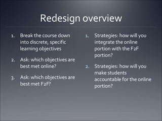 Redesign overview Break the course down into discrete, specific learning objectives  Ask: which objectives are best met online?  Ask: which objectives are best met F2F?  Strategies: how will you integrate the online portion with the F2F portion?  Strategies: how will you make students accountable for the online portion?  