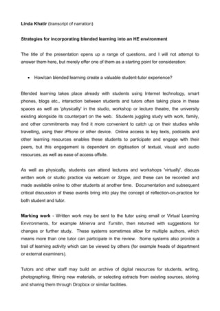 Linda Khatir (transcript of narration)


Strategies for incorporating blended learning into an HE environment


The title of the presentation opens up a range of questions, and I will not attempt to
answer them here, but merely offer one of them as a starting point for consideration:


   •   How/can blended learning create a valuable student-tutor experience?


Blended learning takes place already with students using Internet technology, smart
phones, blogs etc., interaction between students and tutors often taking place in these
spaces as well as 'physically' in the studio, workshop or lecture theatre, the university
existing alongside its counterpart on the web. Students juggling study with work, family,
and other commitments may find it more convenient to catch up on their studies while
travelling, using their iPhone or other device. Online access to key texts, podcasts and
other learning resources enables these students to participate and engage with their
peers, but this engagement is dependent on digitisation of textual, visual and audio
resources, as well as ease of access offsite.


As well as physically, students can attend lectures and workshops 'virtually', discuss
written work or studio practice via webcam or Skype, and these can be recorded and
made available online to other students at another time. Documentation and subsequent
critical discussion of these events bring into play the concept of reflection-on-practice for
both student and tutor.


Marking work - Written work may be sent to the tutor using email or Virtual Learning
Environments, for example Minerva and Turnitin, then returned with suggestions for
changes or further study. These systems sometimes allow for multiple authors, which
means more than one tutor can participate in the review. Some systems also provide a
trail of learning activity which can be viewed by others (for example heads of department
or external examiners).


Tutors and other staff may build an archive of digital resources for students, writing,
photographing, filming new materials, or selecting extracts from existing sources, storing
and sharing them through Dropbox or similar facilities.
 