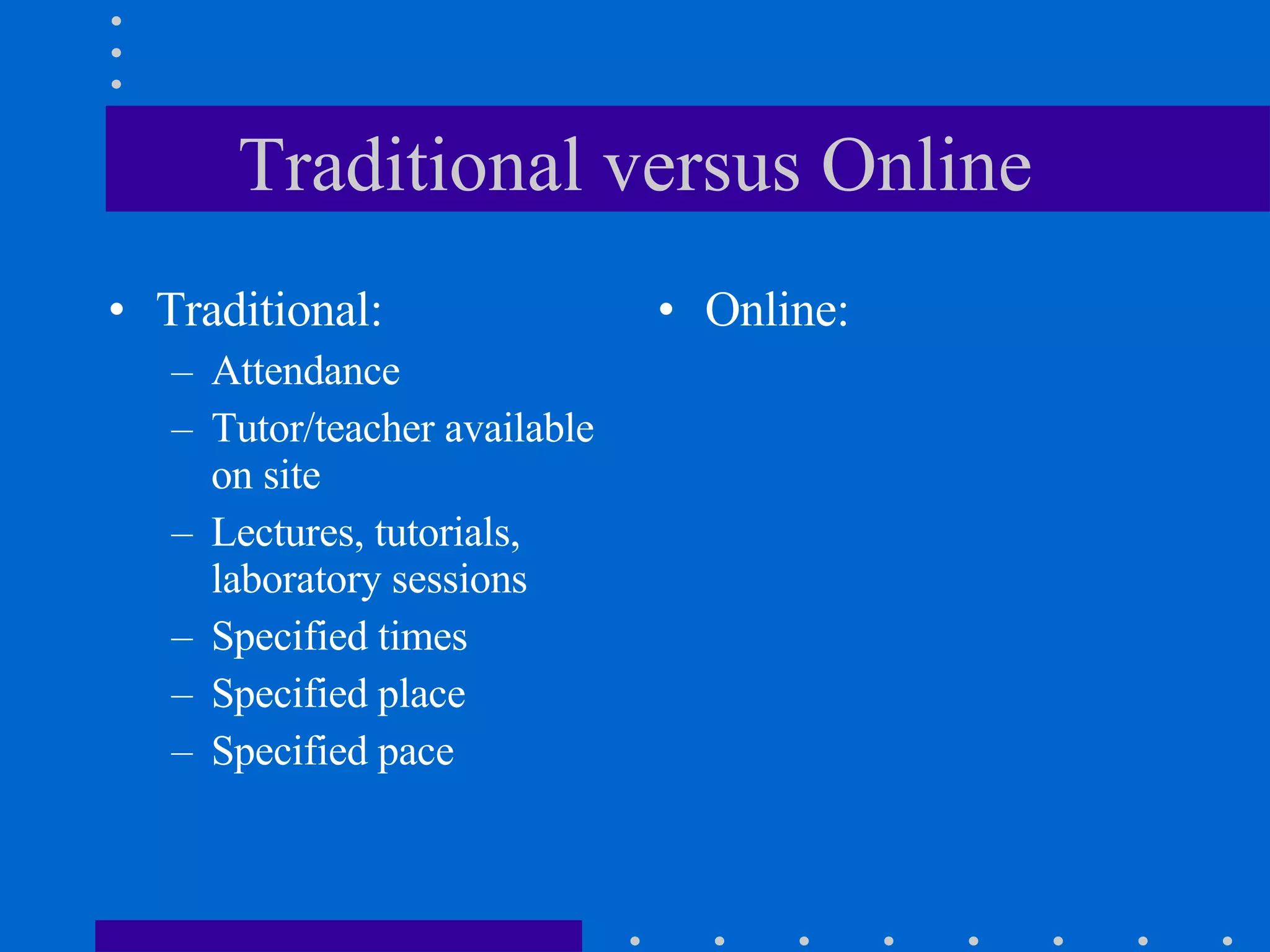 Traditional versus Online Traditional: Attendance Tutor/teacher available on site  Lectures, tutorials, laboratory sessions Specified times Specified place Specified pace Online: 