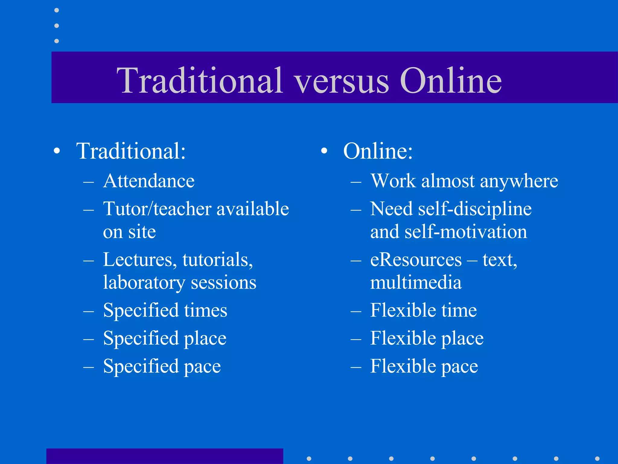 Traditional versus Online Traditional: Attendance  Tutor/teacher available on site  Lectures, tutorials, laboratory sessions Specified times Specified place Specified pace Online: Work almost anywhere Need self-discipline and self-motivation eResources – text, multimedia Flexible time Flexible place  Flexible pace 