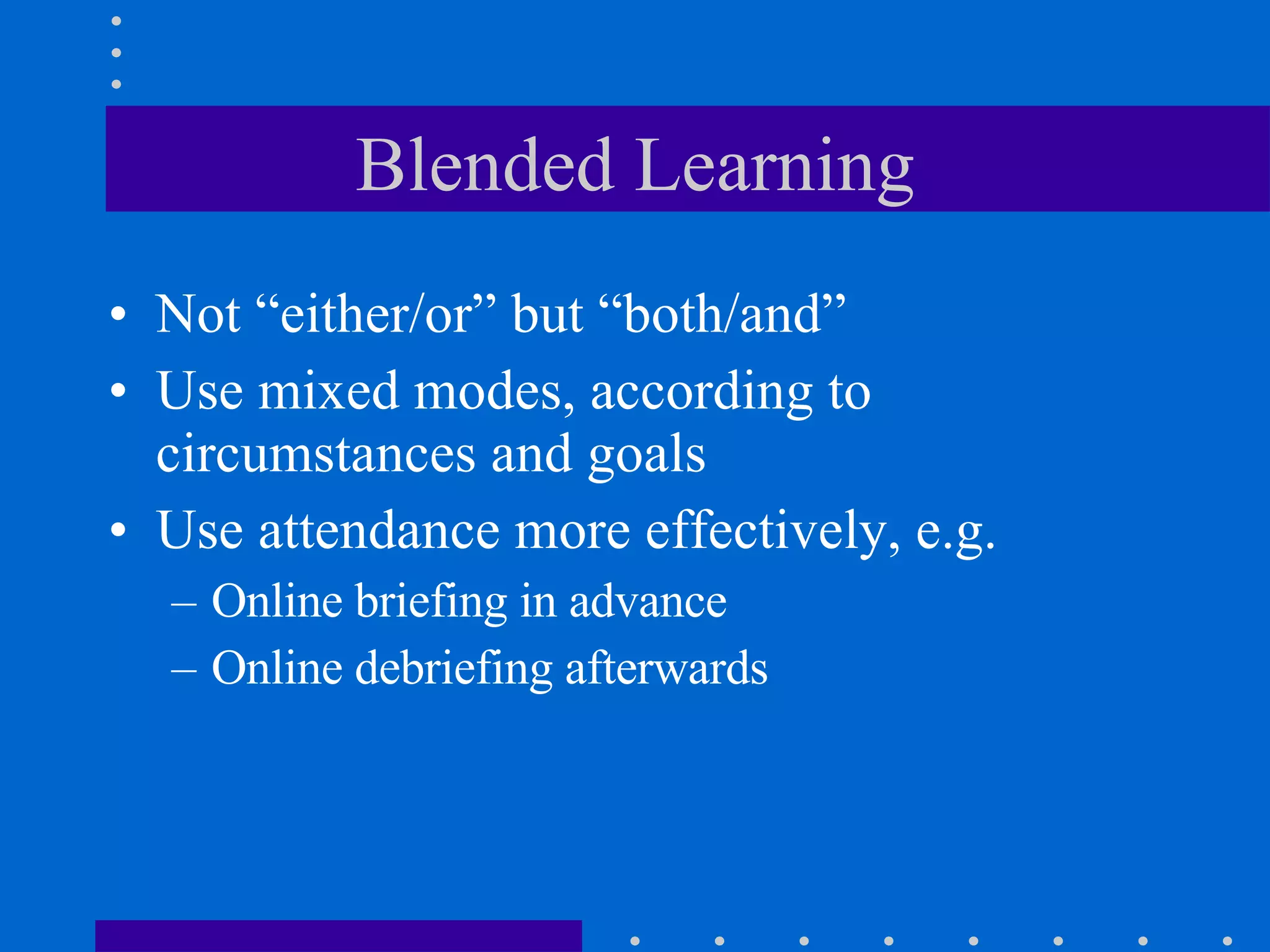 Blended Learning Not “either/or” but “both/and” Use mixed modes, according to circumstances and goals Use attendance more effectively, e.g. Online briefing in advance  Online debriefing afterwards 