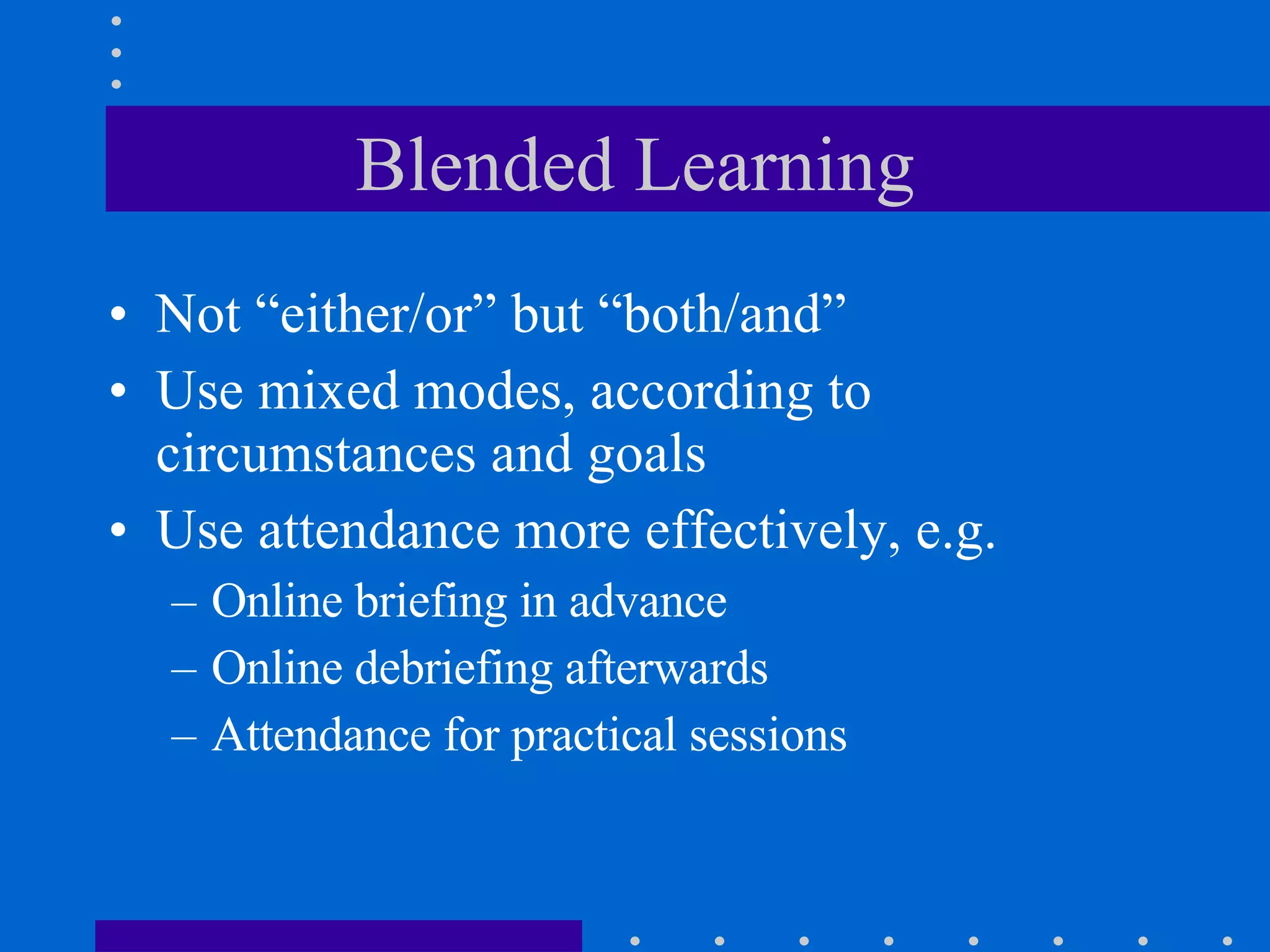 Blended Learning Not “either/or” but “both/and” Use mixed modes, according to circumstances and goals Use attendance more effectively, e.g. Online briefing in advance  Online debriefing afterwards Attendance for practical sessions 