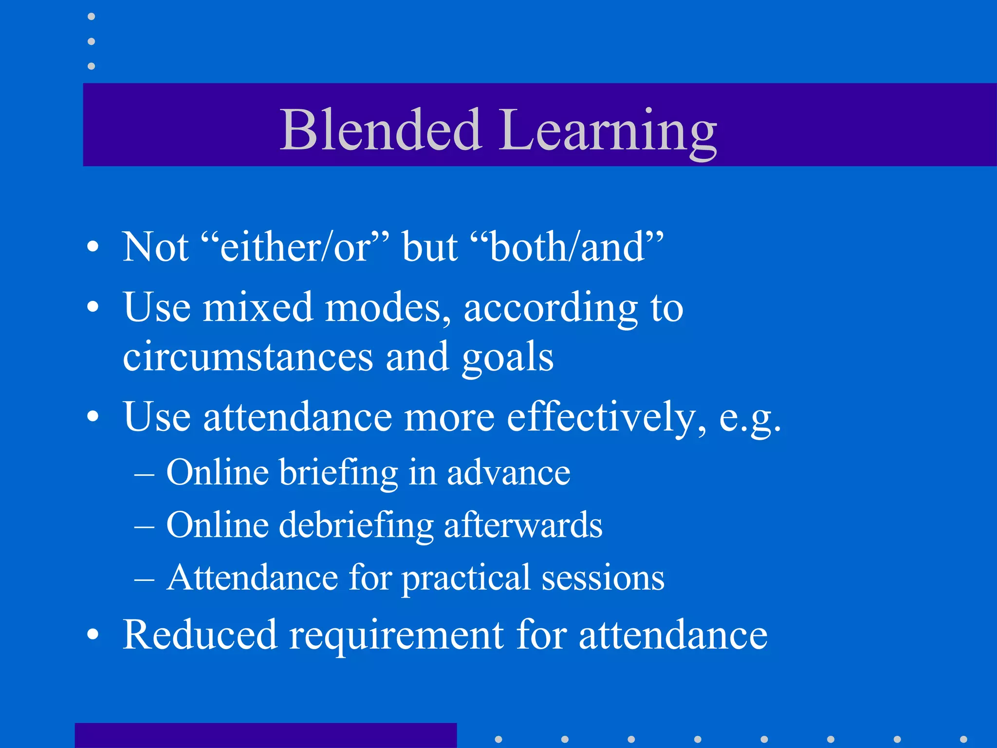 Blended Learning Not “either/or” but “both/and” Use mixed modes, according to circumstances and goals Use attendance more effectively, e.g. Online briefing in advance  Online debriefing afterwards Attendance for practical sessions Reduced requirement for attendance 