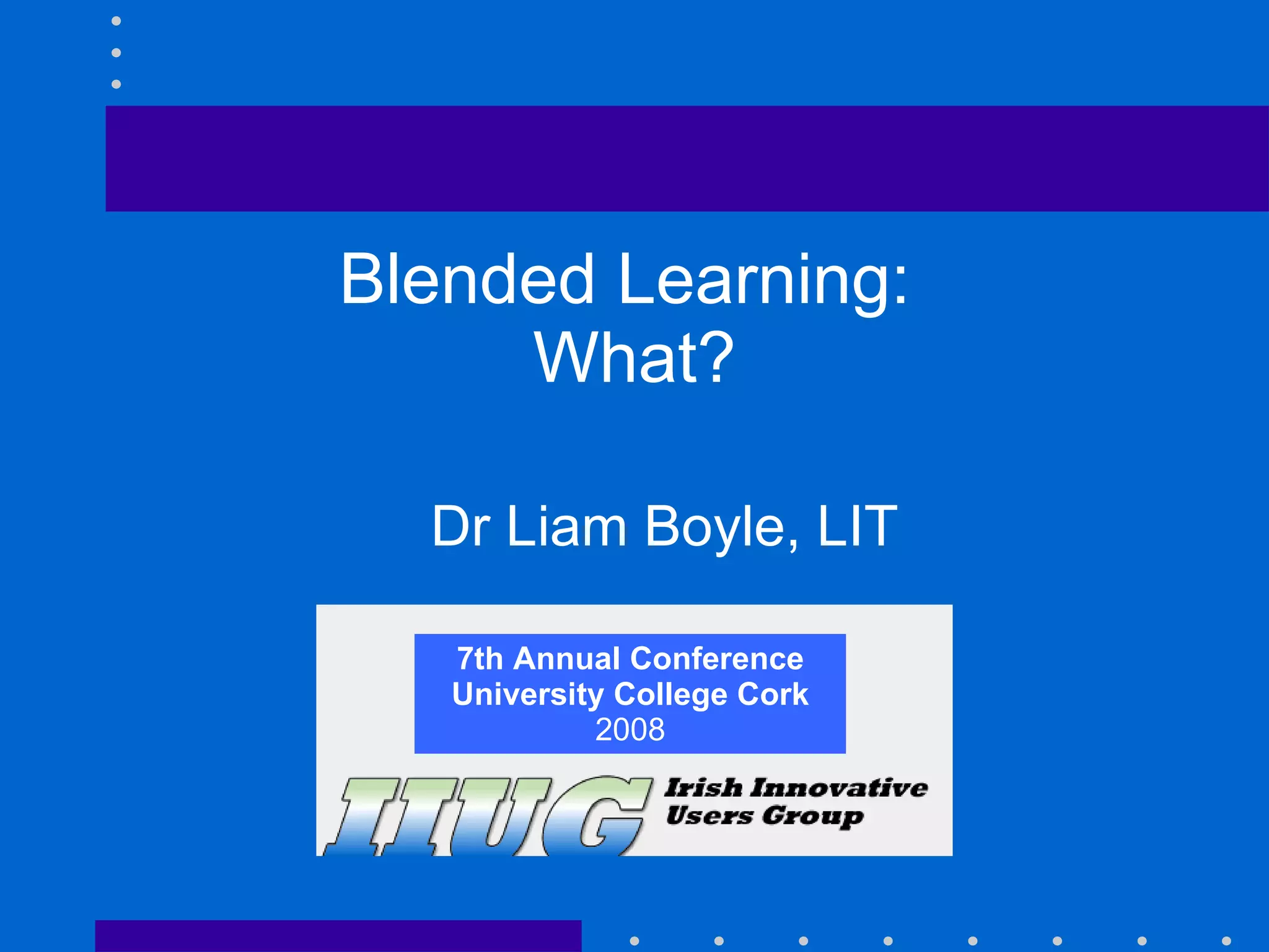 7th Annual Conference University College Cork 2008 Blended Learning:  What? Dr Liam Boyle, LIT 7th Annual Conference University College Cork 2008 