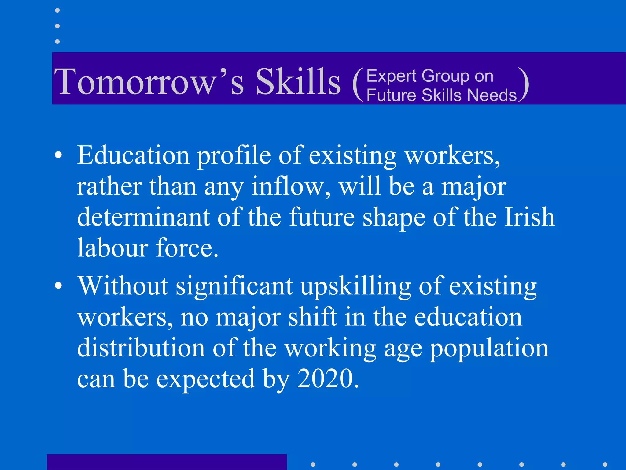 Tomorrow’s Skills (  ) Education profile of existing workers, rather than any inflow, will be a major determinant of the future shape of the Irish labour force.  Without significant upskilling of existing workers, no major shift in the education distribution of the working age population can be expected by 2020.  Expert Group on Future Skills Needs 