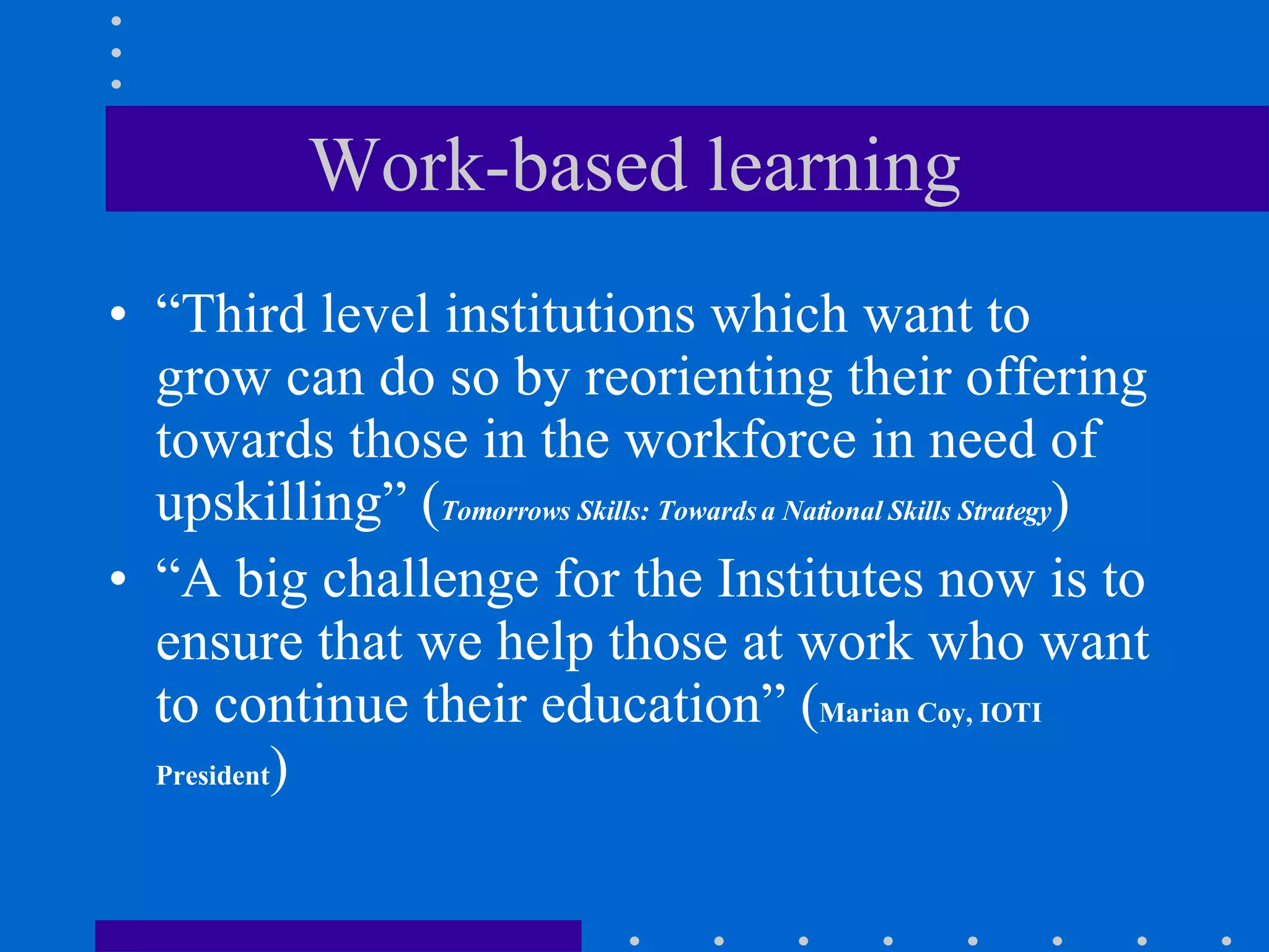 Work-based learning “ Third level institutions which want to grow can do so by reorienting their offering towards those in the workforce in need of upskilling”  ( Tomorrows Skills: Towards a National Skills Strategy ) “ A big challenge for the Institutes now is to ensure that we help those at work who want to continue their education” ( Marian Coy, IOTI President ) 
