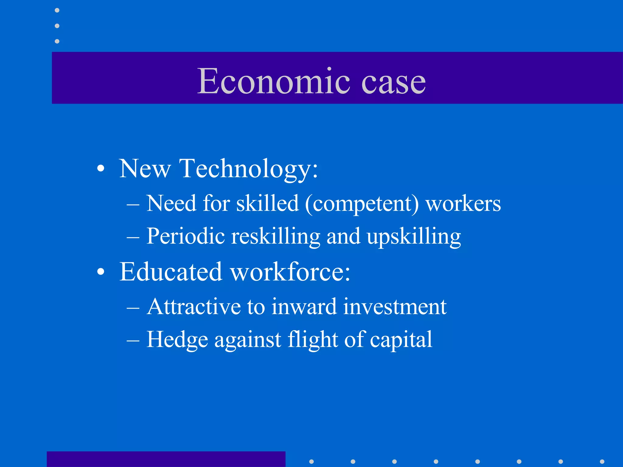 Economic case New Technology:  Need for skilled (competent) workers Periodic reskilling and upskilling Educated workforce: Attractive to inward investment Hedge against flight of capital 