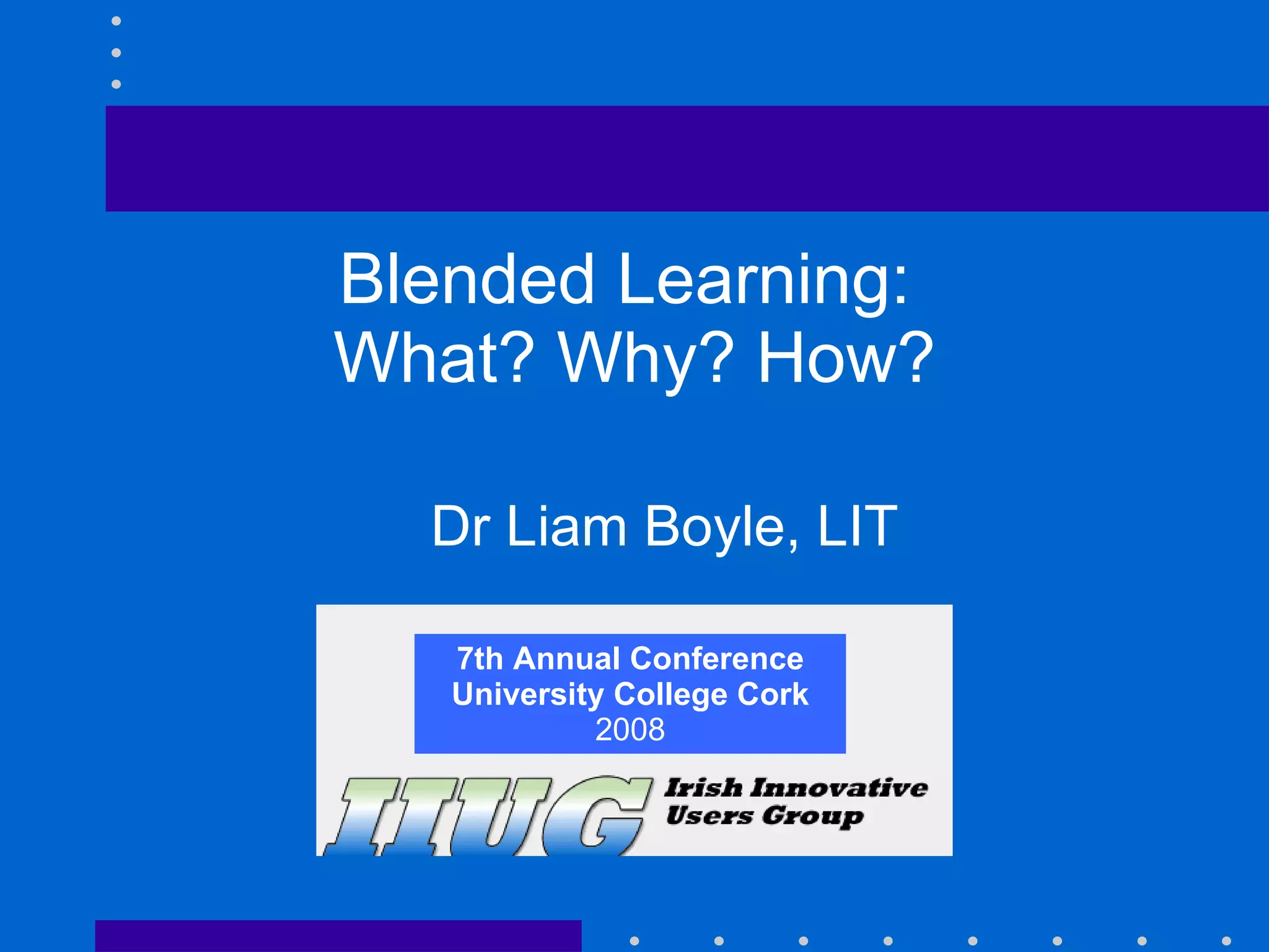 7th Annual Conference University College Cork 2008 Blended Learning:  What? Why? How? Dr Liam Boyle, LIT 7th Annual Conference University College Cork 2008 