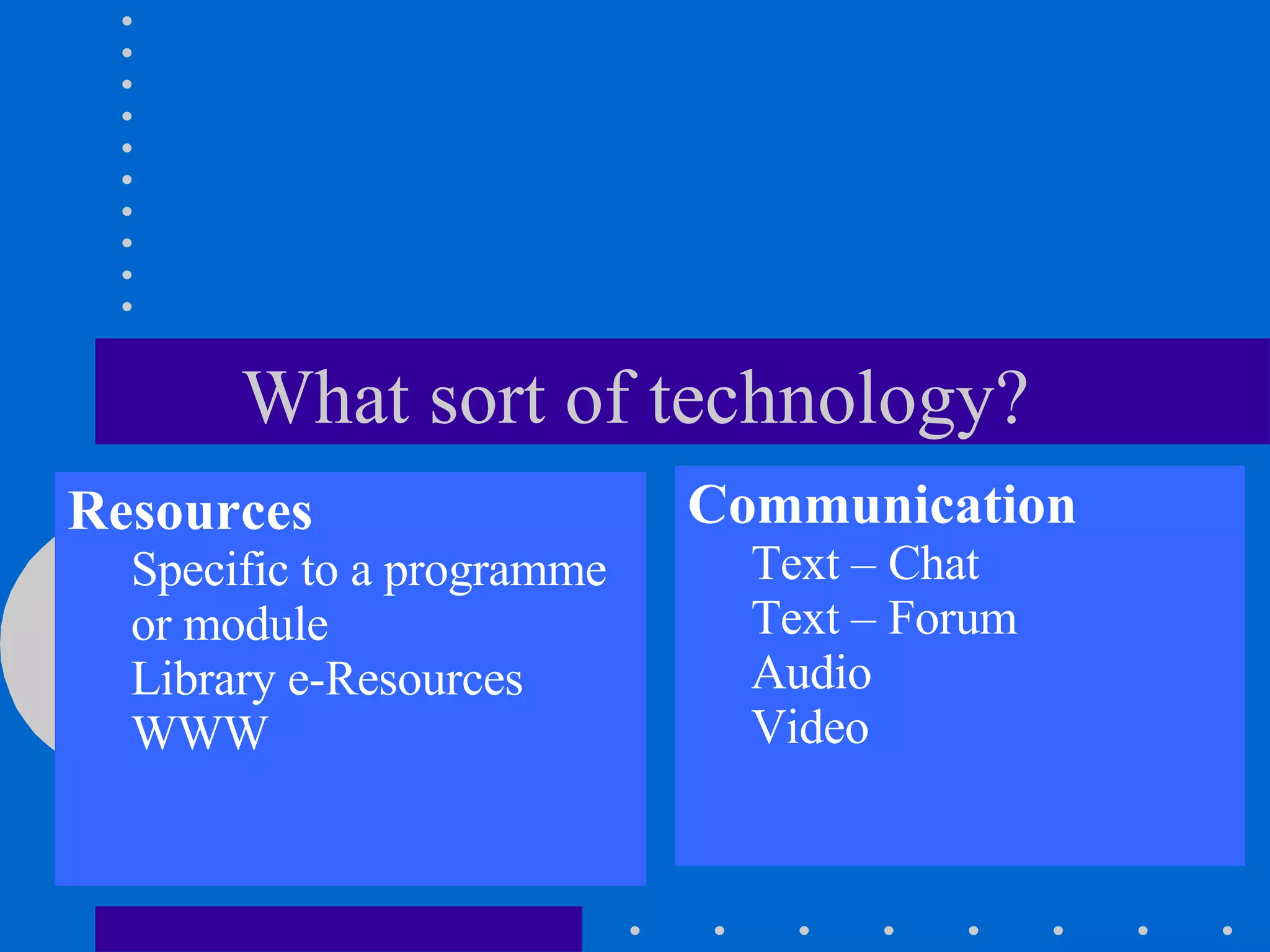 What sort of technology? Resources Specific to a programme or module Library e-Resources WWW Communication Text – Chat Text – Forum Audio Video 