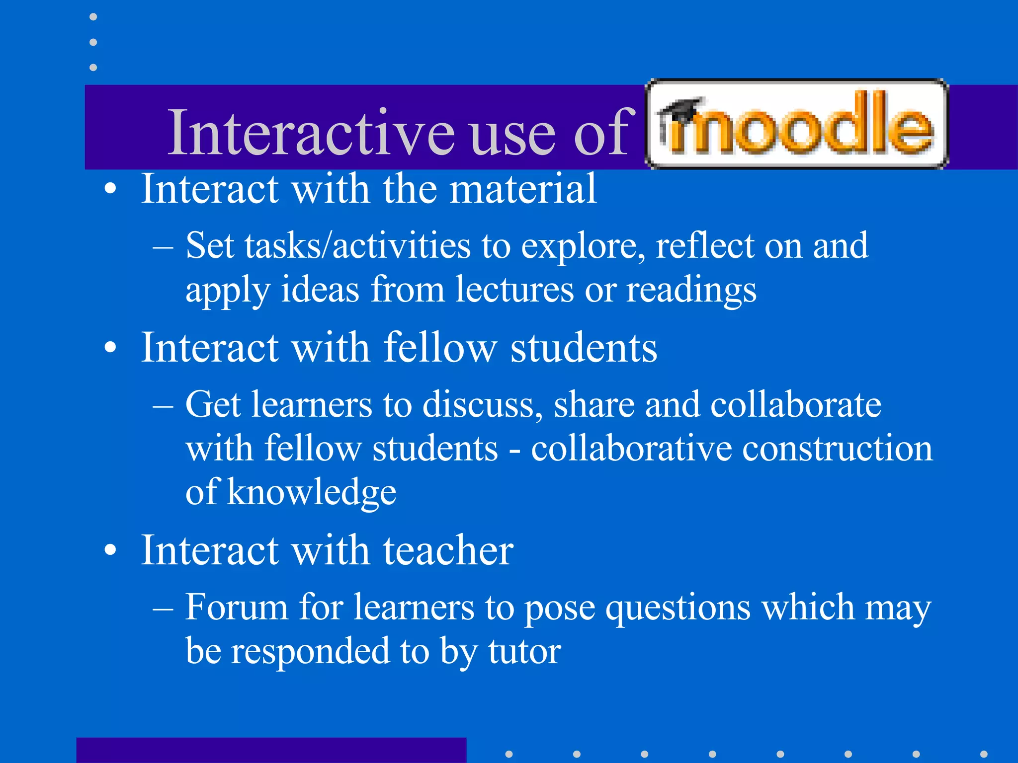 Interactive use of Moodle Interact with the material Set tasks/activities to explore, reflect on and apply ideas from lectures or readings Interact with fellow students Get learners to discuss, share and collaborate with fellow students - collaborative construction of knowledge Interact with teacher Forum for learners to pose questions which may be responded to by tutor 