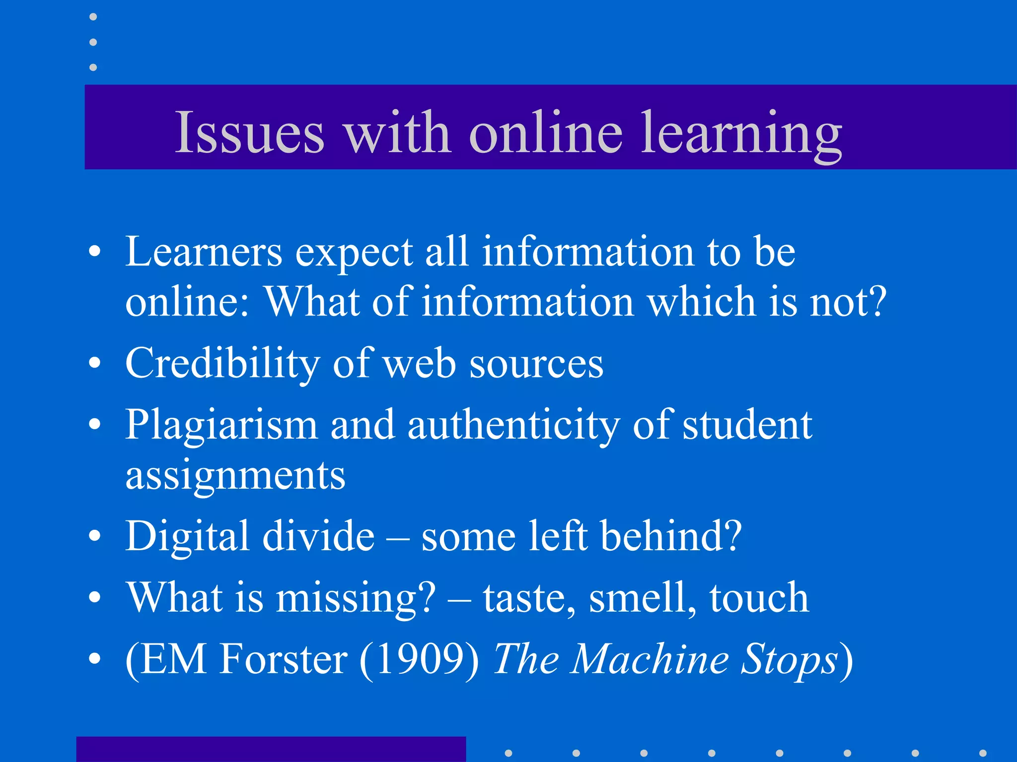 Issues with online learning Learners expect all information to be online: What of information which is not?  Credibility of web sources Plagiarism and authenticity of student assignments Digital divide – some left behind? What is missing? – taste, smell, touch (EM Forster (1909)  The Machine Stops ) 