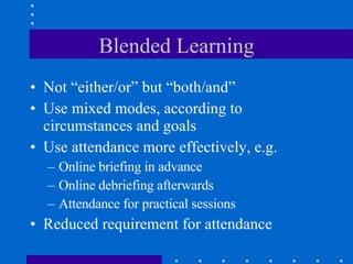 Blended Learning Not “either/or” but “both/and” Use mixed modes, according to circumstances and goals Use attendance more effectively, e.g. Online briefing in advance  Online debriefing afterwards Attendance for practical sessions Reduced requirement for attendance 