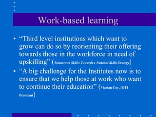 Work-based learning “ Third level institutions which want to grow can do so by reorienting their offering towards those in the workforce in need of upskilling”  ( Tomorrows Skills: Towards a National Skills Strategy ) “ A big challenge for the Institutes now is to ensure that we help those at work who want to continue their education” ( Marian Coy, IOTI President ) 