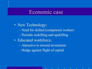 Economic case New Technology:  Need for skilled (competent) workers Periodic reskilling and upskilling Educated workforce: Attractive to inward investment Hedge against flight of capital 