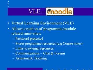 VLE – Moodle Virtual Learning Environment (VLE) Allows creation of programme/module related mini-sites: Password protected Stores programme resources (e.g Course notes) Links to external resources Communications – Chat & Forums Assessment, Tracking 