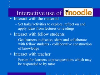 Interactive use of Moodle Interact with the material Set tasks/activities to explore, reflect on and apply ideas from lectures or readings Interact with fellow students Get learners to discuss, share and collaborate with fellow students - collaborative construction of knowledge Interact with teacher Forum for learners to pose questions which may be responded to by tutor 