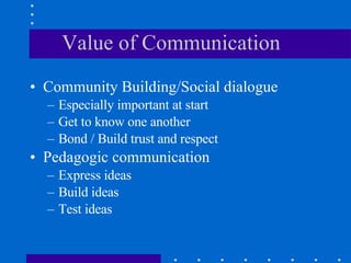 Value of Communication Community Building/Social dialogue Especially important at start Get to know one another  Bond / Build trust and respect  Pedagogic communication Express ideas Build ideas Test ideas 