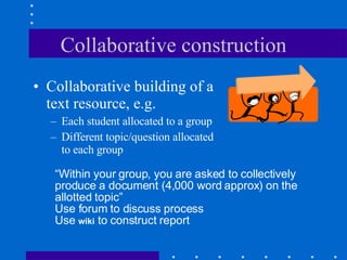 Collaborative construction Collaborative building of a text resource, e.g. Each student allocated to a group Different topic/question allocated to each group “ Within your group, you are asked to collectively produce a document (4,000 word approx) on the allotted topic” Use forum to discuss process Use  wiki  to construct report 